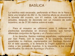 BASÍLICA La basílica está excavada, perforando el Risco de la Nava y tiene  una  longitud de 262 m. Su máxima altura se alcanza en la bóveda del crucero, con 41 metros. Las dimensiones actuales, después de decorada con un mosaico de estilo bizantino, es de 37,80 metros sobre el suelo.  Para el mosaico se utilizaron unos 5 millones de piedrecitas esmaltadas en diversos colores, que forman diferentes conjuntos de figuras y un  Pantocrátor* .  A su derecha, Santos mártires españoles, capitaneados por San Pablo, con la espada. A su izquierda, Santos españoles no mártires, capitaneados por Santiago Apóstol. En el lado opuesto, a la derecha la Virgen subiendo a los cielos a los soldados muertos. A la izquierda, a los civiles sacrificados. Es obra de  Santiago Padrós.  