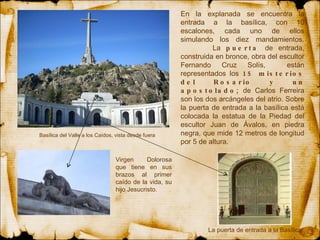 En la explanada se encuentra la entrada a la basílica, con 10 escalones, cada uno de ellos simulando los diez mandamientos.  La  puerta  de entrada, construida en bronce, obra del escultor Fernando Cruz Solís,  están representados los  15 misterios del Rosario y un apostolado;  de Carlos Ferreira son los dos arcángeles del atrio.  Sobre la  puerta  de entrada a la basílica está colocada la estatua de la  Piedad  del escultor Juan de Ávalos, en piedra negra, que mide 12 metros de longitud por 5 de altura.     Basílica del Valle a los Caídos, vista desde fuera  Virgen Dolorosa que tiene en sus brazos al primer caído de la vida, su hijo Jesucristo. La puerta de entrada a la Basílica 