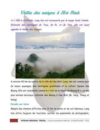 Vallée des nuages à Hoa Binh
A 1.200 m d’altitude, Lung Van est recouverte par le nuage toute l’année.
Entourée des montagnes de Trau, de Po, et de Tien, elle est aussi
appelée la Vallée des Nuages.

A environ 40 km du centre de la ville de Hoa Binh, Lung Van est connue pour
de beaux paysages, des montagnes grandioses et la culture typique des
Muong. Elle est considérée comme le « toit de la région de Muong Bi », un des
plus anciens berceaux culturels des Muong à Hoa Binh (Bi, Vang, Thang et
Dong).
Paradis sur terre
Malgré des chemins difficiles avec 13 km de pente et de col raboteux, Lung
Van attire toujours les touristes, surtout les passionnés de photographie.
1

VIETNAM ORIGINAL TRAVEL – Licence professionnelle No : 01024/GPLHQT – TCDL

 