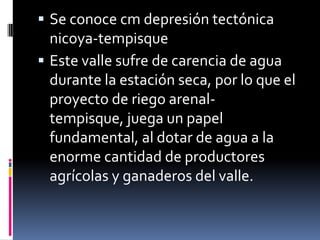  Se conoce cm depresión tectónica
  nicoya-tempisque
 Este valle sufre de carencia de agua
  durante la estación seca, por lo que el
  proyecto de riego arenal-
  tempisque, juega un papel
  fundamental, al dotar de agua a la
  enorme cantidad de productores
  agrícolas y ganaderos del valle.
 