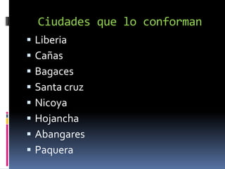 Ciudades que lo conforman
   Liberia
   Cañas
   Bagaces
   Santa cruz
   Nicoya
   Hojancha
   Abangares
   Paquera
 