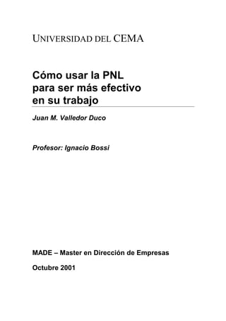UNIVERSIDAD DEL CEMA


Cómo usar la PNL
para ser más efectivo
en su trabajo
Juan M. Valledor Duco



Profesor: Ignacio Bossi




MADE – Master en Dirección de Empresas

Octubre 2001
 