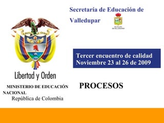 Tercer encuentro de calidad Noviembre 23 al 26 de 2009   MINISTERIO DE EDUCACIÓN NACIONAL   República de Colombia PROCESOS Secretaría de Educación de  Valledupar 