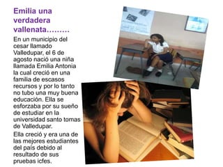 Emilia una verdadera vallenata………En un municipio del cesar llamado Valledupar, el 6 de agosto nació una niña llamada Emilia Antonia la cual creció en una familia de escasos recursos y por lo tanto no tubo una muy buena educación. Ella se esforzaba por su sueño de estudiar en la universidad santo tomas de Valledupar. Ella creció y era una de las mejores estudiantes del país debido al resultado de sus pruebas icfes.