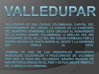 Valledupar Valledupar es una ciudad colombiana, capital del departamento del Cesar. La ciudad es la cabecera del municipio homónimo. Está ubicada al nororiente de la Costa Caribe colombiana, a orillas del río Guatapurí, en el valle del río Cesar formado por la Sierra Nevada de Santa Marta al oeste y la serranía del Perijá al este.También es uno de los principales epicentros musicales, culturales y folclóricos de Colombia por ser la cuna del vallenato, género musical de mayor popularidad en el país y actualmente símbolo de la música colombiana. 
