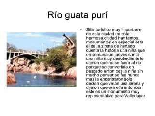 Río guata purí Sitio turístico muy importante de esta ciudad en esta hermosa ciudad hay tantos monumentos en especial esta el de la sirena de hurtado cuenta la historia una niña que en semana un jueves santo una niña muy desobediente le dijeron que no se fuera al río por que se convertiría en pescado enton ces la niña sin mucho pensar se fue nunca mas la encontraron solo decían que veían una sirena y dijeron que era ella entonces este es un monumento muy representativo para Valledupar  