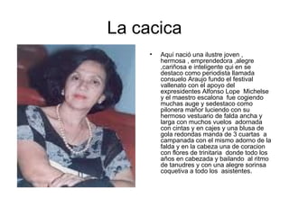 La cacica Aquí nació una ilustre joven , hermosa , emprendedora ,alegre ,cariñosa e inteligente qui en se destaco como periodista llamada consuelo Araujo fundo el festival vallenato con el apoyo del expresidentes Alfonso Lope  Michelse  y el maestro escalona  fue cogiendo muchas auge y sedestaco como pilonera mañor luciendo con su hermoso vestuario de falda ancha y larga con muchos vuelos  adornada con cintas y en cajes y una blusa de gola redondas manda de 3 cuartas  a campanada con el mismo adorno de la falda y en la cabeza una de coracion  con flores de trinitaria  donde todo los años en cabezada y bailando  al ritmo de tanudres y con una alegre sorinsa coquetiva a todo los  asistentes. 