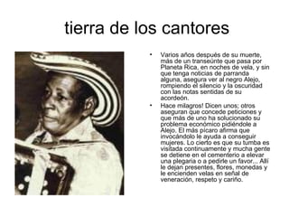 tierra de los cantores Varios años después de su muerte, más de un transeúnte que pasa por Planeta Rica, en noches de vela, y sin que tenga noticias de parranda alguna, asegura ver al negro Alejo, rompiendo el silencio y la oscuridad con las notas sentidas de su acordeón.  Hace milagros! Dicen unos; otros aseguran que concede peticiones y que más de uno ha solucionado su problema económico pidiéndole a Alejo. El más pícaro afirma que invocándolo le ayuda a conseguir mujeres. Lo cierto es que su tumba es visitada continuamente y mucha gente se detiene en el cementerio a elevar una plegaria o a pedirle un favor... Allí le dejan presentes, flores, monedas y le encienden velas en señal de veneración, respeto y cariño.  