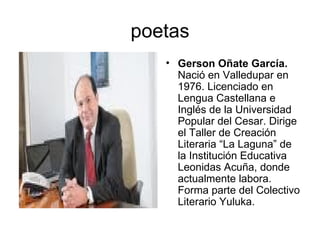 poetas Gerson Oñate García.  Nació en Valledupar en 1976. Licenciado en Lengua Castellana e Inglés de la Universidad Popular del Cesar. Dirige el Taller de Creación Literaria “La Laguna” de la Institución Educativa Leonidas Acuña, donde actualmente labora. Forma parte del Colectivo Literario Yuluka.  