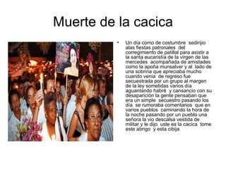 Muerte de la cacica Un día como de costumbre  sedirijio  alas fiestas patronales  del corregimiento de patillal para asistir a la santa eucaristía de la virgen de las mercedes  acompañada de amistades como la apoña munsalver y al  lado de una sobrina que apreciaba mucho cuando venia  de regreso fue secuestrada por un grupo al margen de la ley sometidas varios día  aguantando habré  y cansancio con su desaparición la gente pensaban que era un simple  secuestro pasando los día  se rumoraba comentarios  que en varios pueblos  caminando la hora de la noche pasando por un pueblo una señora la vio descalsa vestida de militar y le dijo  uste es la cacica  tome este abrigo  y esta cibija 