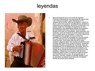 leyendas Narra la leyenda que una noche al regresar Francisco después de una parranda de varios días y al ir hacia su pueblo, para distraerse en la soledad de la noche, abrió el acordeón y, sobre su burro, como era usual en aquella época, empezó a interpretar sus melodías; de pronto, al terminar una pieza, surgió de inmediato el repertorio de otro acordeonero, que desafiante trataba de superarlo; de inmediato Francisco marchó hacia él hasta tenerlo a la vista; su competidor, para sorpresa, era Satanás, quien al instante se sentó sobre las raíces de un árbol, abrió su acordeón, y con las notas que le brotaban hizo apagar la luna y todas las estrellas. El mundo se sumergió en una oscuridad tal, que sólo los ojos de Satanás resplandecían como tizones. Sus notas eran las de un gran maestro; algunos dicen que de ese encuentro nació el canto del Amor-Amor, pues Francisco, dueño de grandes virtudes y poseído de mucha fe, lejos de acobardarse con la abrasadora oscuridad, abrió su acordeón e hizo sonar tan hermosa melodía y la magia de la misma devolvió la luz a la luna y a las estrellas, infligiendo mucho temor del demonio. Después clamó a Dios y entonó el Credo al revés con la potencia de su voz, de tal suerte que el demonio, vencido, exhaló un terrible alarido y con su acordeón a rastras huyó hacia las montañas donde se perdió para siempre.   