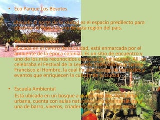 Eco Parque Los Besotes Ubicado al norte de la ciudad es el espacio predilecto para observar la flora y fauna de esta región del país. Plaza Alfonso López Ubicada en el centro de la ciudad, está enmarcada por el ambiente de la época colonial. Es un sitio de encuentro y uno de los más reconocidos espacios de Valledupar. Allí se celebraba el Festival de la Leyenda Vallenata en la tarima Francisco el Hombre, la cual ha sido testigo de festivales y eventos que enriquecen la cultura de la ciudad. Escuela Ambiental  Está ubicada en un bosque a pocos minutos de la zona urbana, cuenta con aulas naturales, una piscina natural y una de barro, viveros, criaderos de peces, entre otros. 