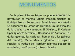 En la plaza Alfonso López se puede  apreciar  La Revolución en Marcha, última creación artística de Rodrigo Arenas Betancourt. En el Balneario Hurtado se encuentra La Sirena de Hurtado. En las avenidas de la ciudad se encuentran: El Obelisco, El Cacique Upar (glorieta terminal), Hernando de Santana, Los Gallos (glorieta los caciques, homenaje a los galleros del mundo), María Mulata (glorieta Los seguros sociales) El Pedazo de Acordeón (glorieta pedazo de acordeón), Los Poporos (coliseo cubierto).         