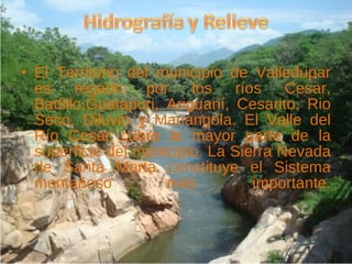El Territorio del municipio de Valledupar es regado por los ríos Cesar, Badillo,Guatapuri, Ariguaní, Cesarito, Rio Seco, Diluvio y Mariangola. El Valle del Río Cesar cubre la mayor parte de la superficie del municipio. La Sierra Nevada de Santa Marta constituye el Sistema montañoso más importante. 