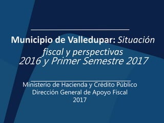 Municipio de Valledupar: Situación
fiscal y perspectivas
2016 y Primer Semestre 2017
Ministerio de Hacienda y Crédito Público
Dirección General de Apoyo Fiscal
2017
 