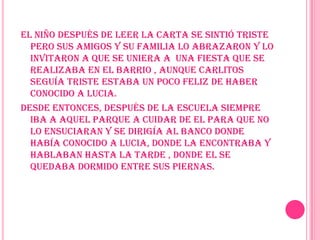 El niño después de leer la carta se sintió triste pero sus amigos y su familia lo abrazaron y lo invitaron a que se uniera a  una fiesta que se realizaba en el barrio , aunque Carlitos seguía triste estaba un poco feliz de haber conocido a Lucia.Desde entonces, después de la escuela siempre iba a aquel parque a cuidar de el para que no lo ensuciaran y se dirigía al banco donde había conocido a Lucia, donde la encontraba y hablaban hasta la tarde , donde el se quedaba dormido entre sus piernas.