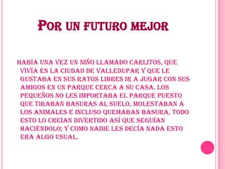Por un futuro mejorHabía una vez un niño llamado Carlitos, que vivía en la ciudad de Valledupar y que le gustaba en sus ratos libres ir a jugar con sus amigos en un parque cerca a su casa. Los pequeños no les importaba el parque puesto que tiraban basuras al suelo, molestaban a los animales e incluso quemaban basura, todo esto lo creían divertido así que seguían  haciéndolo; y como nadie les decía nada esto era algo usual.