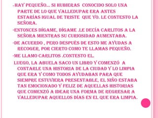 -Hay pequeño… si hubieras  conocido solo una parte de lo que Valledupar era antes estarías igual de triste  que yo. Le contesto la Señora.-Entonces dígame, dígame .le decía Carlitos a la señora mientras su curiosidad aumentaba.-De acuerdo , pero después de esto me ayudas a recoger, por cierto como te llamas pequeño.-Me llamo Carlitos .Contesto el.Luego, la abuela saco un libro y comenzó  a contarle una historia de la ciudad y lo limpia que era y como todos ayudaban para que siempre estuviera presentable, el niño estaba tan emocionado y feliz de aquellas historias que comenzó a idear una forma de regresar a Valledupar aquellos días en el que era limpia.