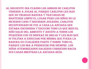 Al siguiente día cuando los amigos de Carlitos vinieron a jugar al parque Carlitos les dijo que no tiraran basura y trataran de mantener limpio el lugar pero los niños no le hicieron caso y siguieron jugando, Carlitos decepcionado se fue a casa.la anciana que estaba escondida y escucho todo lo que hizo el niño salio del arbusto y asusto a todos los pequeños con un disfraz de bruja y les dijo que si volvían a ensuciar por mínima que fuera la basura en cualquier parte y sobre todo el parque los iba a perseguir por siempre .los niños atemorizados salieron corriendo hacia sus casas mientras la anciana reía.