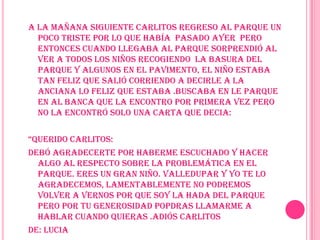 A la mañana siguiente Carlitos regreso al parque un poco triste por lo que había  pasado ayer  pero entonces cuando llegaba al parque sorprendió al ver a todos los niños recogiendo  la basura del parque y algunos en el pavimento, el niño estaba tan feliz que salió corriendo a decirle a la anciana lo feliz que estaba .buscaba en le parque en al banca que la encontro por primera vez pero no la encontró solo una carta que decia:“Querido Carlitos:Debó agradecerte por haberme escuchado y hacer algo al respecto sobre la problemática en el parque. eres un gran niño. Valledupar y yo te lo agradecemos, lamentablemente no podremos volver a vernos por que soy la hada del parque pero por tu generosidad popdras llamarme a hablar cuando quieras .adiós CarlitosDe: luciaPara: Carlitos