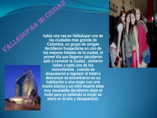 Valledupar mi ciudadhabía una vez en Valledupar una de las ciudades mas grande de Colombia, un grupo de amigas decidieron hospedarse en uno de los mejores hoteles de la ciudad, el primer día que llegaron decidieron salir a conocer la ciudad , visitaron todos y cada uno de los monumentos , cuando se dispusieron a regresar al hotel a descansar se encontraron en su habitación a una mujer con una manta blanca y un niño muerto ellas muy asustadas decidieron dejar el hotel pero ya saliendo la mujer se elevo en el aire y desapareció. 