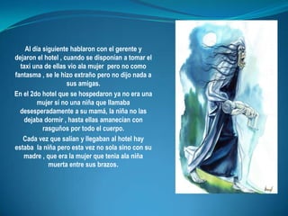 Al día siguiente hablaron con el gerente y dejaron el hotel , cuando se disponían a tomar el taxi una de ellas vio ala mujer  pero no como fantasma , se le hizo extraño pero no dijo nada a sus amigas.En el 2do hotel que se hospedaron ya no era una mujer si no una niña que llamaba desesperadamente a su mamá, la niña no las dejaba dormir , hasta ellas amanecían con rasguños por todo el cuerpo. Cada vez que salían y llegaban al hotel hay estaba  la niña pero esta vez no sola sino con su madre , que era la mujer que tenia ala niña muerta entre sus brazos.