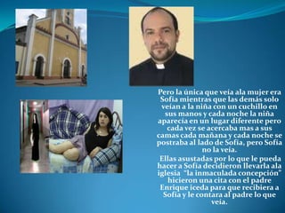 Pero la única que veía ala mujer era Sofía mientras que las demás solo veían a la niña con un cuchillo en sus manos y cada noche la niña aparecía en un lugar diferente pero cada vez se acercaba mas a sus camas cada mañana y cada noche se postraba al lado de Sofía, pero Sofía no la veía. Ellas asustadas por lo que le pueda hacer a Sofía decidieron llevarla ala iglesia  “la inmaculada concepción” hicieron una cita con el padre Enrique iceda para que recibiera a Sofía y le contara al padre lo que veía. 