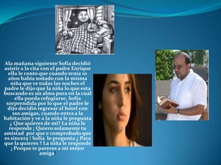 Ala mañana siguiente Sofía decidió asistir a la cita con el padre Enrique ella le conto que cuando tenia 10 años había soñado con la misma niña que ve todas las noches el padre le dijo que la niña lo que esta buscando es un alma pura en la cual ella pueda refugiarse, Sofía sorprendida por lo que el padre le dijo decidió regresar al hotel con sus amigas, cuando entra a la habitación y ve a la niña le pregunta ¿ Que quieres de mi? La niña le responde ¡ Quiero solamente tu amistad  por que e comprobado que es sincera ! Sofía  le pregunta ¿ Para que la quieres ? La niña le responde ¡ Porque te pareces a mi mejor amiga!
