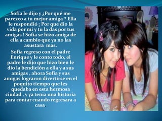 Sofía le dijo y ¿Por qué me parezco a tu mejor amiga ? Ella le respondió ¡ Por que dio la vida por mi y tu la das por tus amigas ! Sofía se hizo amiga de ella a cambio que ya no las asustara  mas. Sofía regreso con el padre Enrique y le conto todo, el padre le dijo que hizo bien le dio la bendición a ella y a sus amigas , ahora Sofía y sus amigas lograron divertirse en el poquito tiempo que les quedaba en esta hermosa ciudad , y ya tenia una historia para contar cuando regresara a casa. 