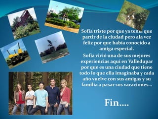 Sofía triste por que ya tenia que partir de la ciudad pero ala vez feliz por que había conocido a amiga especial.Sofía vivió una de sus mejores experiencias aquí en Valledupar por que es una ciudad que tiene todo lo que ella imaginaba y cada año vuelve con sus amigas y su familia a pasar sus vacaciones…Fin….