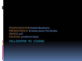 VALLEDUPAR MI CIUDAD  PESENTADO POR:lisbeth Barahona  PRESENTADO A :Ernesto Javier Fernández GRADO:10C COLEGIO: prudencia daza 