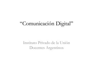 “Comunicación Digital”
Instituto Privado de la Unión
Docentes Argentinos
 