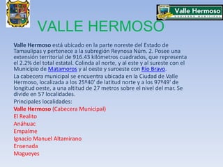 VALLE HERMOSO  Valle Hermoso está ubicado en la parte noreste del Estado de Tamaulipas y pertenece a la subregión Reynosa Núm. 2. Posee una extensión territorial de 916.43 kilómetros cuadrados, que representa el 2.2% del total estatal. Colinda al norte, y al este y al sureste con el Municipio de Matamoros y al oeste y suroeste con Río Bravo. La cabecera municipal se encuentra ubicada en la Ciudad de Valle Hermoso, localizada a los 25º40' de latitud norte y a los 97º49' de longitud oeste, a una altitud de 27 metros sobre el nivel del mar. Se divide en 57 localidades. Principales localidades: Valle Hermoso (Cabecera Municipal) El Realito Anáhuac Empalme Ignacio Manuel Altamirano Ensenada Magueyes 