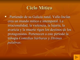 Ciclo Mítico  . Partiendo de su Galicia natal, Valle-Inclán crea un mundo mítico e intemporal. La irracionalidad, la violencia, la lujuria, la avaricia y la muerte rigen los destinos de los protagonistas. Pertenecen a este período la trilogía  Comedias bárbaras  y  Divinas palabras . 