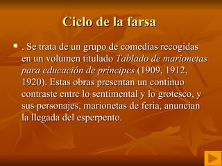 Ciclo de la farsa  . Se trata de un grupo de comedias recogidas en un volumen titulado  Tablado de marionetas para educación de príncipes  (1909, 1912, 1920). Estas obras presentan un continuo contraste entre lo sentimental y lo grotesco, y sus personajes, marionetas de feria, anuncian la llegada del esperpento. 