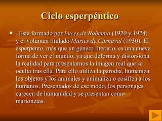 Ciclo esperpéntico  . Está formado por  Luces de Bohemia  (1920 y 1924) y el volumen titulado  Martes de Carnaval  (1930). El esperpento, más que un género literario, es una nueva forma de ver el mundo, ya que deforma y distorsiona la realidad para presentarnos la imagen real que se oculta tras ella. Para ello utiliza la parodia, humaniza los objetos y los animales y animaliza o cosifica a los humanos. Presentados de ese modo, los personajes carecen de humanidad y se presentan como marionetas. 