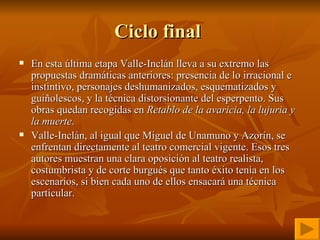 Ciclo final  En esta última etapa Valle-Inclán lleva a su extremo las propuestas dramáticas anteriores: presencia de lo irracional e instintivo, personajes deshumanizados, esquematizados y guiñolescos, y la técnica distorsionante del esperpento. Sus obras quedan recogidas en  Retablo de la avaricia, la lujuria y la muerte . Valle-Inclán, al igual que Miguel de Unamuno y Azorín, se enfrentan directamente al teatro comercial vigente. Esos tres autores muestran una clara oposición al teatro realista, costumbrista y de corte burgués que tanto éxito tenía en los escenarios, si bien cada uno de ellos ensacará una técnica particular. 