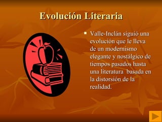 Evolución Literaria Valle-Inclán siguió una evolución que le lleva de un modernismo elegante y nostálgico de tiempos pasados hasta una literatura  basada en la distorsión de la realidad. 