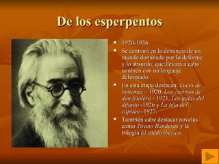 De los esperpentos 1920-1936   Se centrará en la denuncia de un mundo dominado por lo deforme y lo absurdo; que llevará a cabo también con un lenguaje deformado. En esta etapa destacan:  Luces de bohemia  – 1920,  Los cuernos de don friolera  - 1921,  Las galas del difunto  -1926 y  La hija del capitán  -1927. También cabe destacar novelas como  Tirano Banderas  y la trilogía  El ruedo ibérico . 