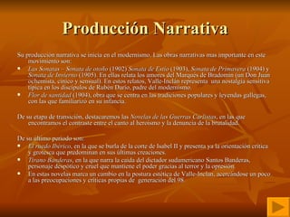Producción Narrativa Su producción narrativa se inicia en el modernismo. Las obras narrativas mas importante en este movimiento son:  Las Sonatas  –  Sonata de otoño  (1902)  Sonata de Estío  (1903),  Sonata de Primavera  (1904) y  Sonata de Invierno  (1905). En ellas relata los amores del Marqués de Bradomín (un Don Juan ochentista, cínico y sensual). En estos relatos, Valle-Inclán representa  una nostalgia sensitiva típica en los discípulos de Rubén Darío, padre del modernismo.  Flor de santidad  (1904), obra que se centra en las tradiciones populares y leyendas gallegas, con las que familiarizó en su infancia.  De su etapa de transición, destacaremos las  Novelas de las Guerras Carlistas , en las que encontramos el contraste entre el canto al heroísmo y la denuncia de la brutalidad. De su último período son:  El ruedo Ibérico , en la que se burla de la corte de Isabel II y presenta ya la orientación crítica y grotesca que predominan en sus últimas creaciones.  Tirano Banderas , en la que narra la caída del dictador sudamericano Santos Banderas, personaje despótico y cruel que mantiene el poder gracias al terror y la opresión.  En estas novelas marca un cambio en la postura estética de Valle-Inclan, acercándose un poco a las preocupaciones y críticas propias de  generación del 98.   