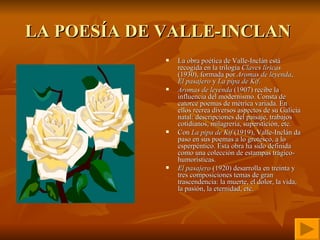 LA POESÍA DE VALLE-INCLAN  La obra poética de Valle-Inclán está recogida en la trilogía  Claves líricas  (1930), formada por  Aromas de leyenda ,  El pasajero  y  La pipa de Kif . Aromas de leyenda  (1907) recibe la influencia del modernismo. Consta de catorce poemas de métrica variada. En ellos recrea diversos aspectos de su Galicia natal: descripciones del paisaje, trabajos cotidianos, milagrería, superstición, etc.  Con  La pipa de Kif  (1919), Valle-Inclán da paso en sus poemas a lo grotesco, a lo esperpéntico. Esta obra ha sido definida como una colección de estampas trágico-humorísticas.  El pasajero  (1920) desarrolla en treinta y tres composiciones temas de gran trascendencia: la muerte, el dolor, la vida, la pasión, la eternidad, etc.  