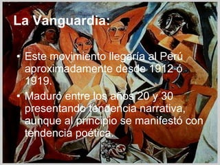 La Vanguardia: Este movimiento llegaría al Perú aproximadamente desde 1912 ó 1919. Maduró entre los años 20 y 30 presentando tendencia narrativa, aunque al principio se manifestó con tendencia poética. 