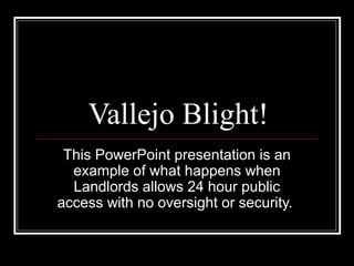 Vallejo Blight!
This PowerPoint presentation is an
example of what happens when
Landlords allows 24 hour public
access with no oversight or security.
 