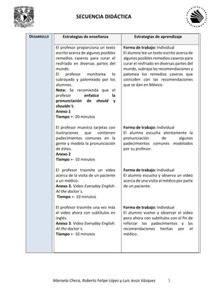 SECUENCIA DIDÁCTICA
Marisela Checa, Roberto Felipe López y Luis Jesús Vázquez 3
DESARROLLO Estrategias de enseñanza Estrategias de aprendizaje
El profesor proporciona un texto
escrito acerca de algunos posibles
remedios caseros para curar el
resfriado en diversas partes del
mundo.
El profesor monitorea lo
subrayado y palomeado por los
alumnos.
Nota: Se recomienda que el
profesor enfatice la
pronunciación de should y
shouldn´t.
Anexo 1
Tiempo +- 20 minutos
El profesor muestra tarjetas con
ilustraciones que contienen
padecimientos comunes en la
gente y modela la pronunciación
de éstos.
Anexo 2
Tiempo +- 10 minutos
El profesor trasmite un video
acerca de la visita de un paciente
a un médico.
Anexo 3. Video Everyday English.
At the doctor´s.
Tiempo +- 10 minutos
El profesor trasmite una vez más
el video ahora con subtítulos en
inglés.
Anexo 3. Video Everyday English.
At the doctor´s.
Tiempo +- 10 minutos
Forma de trabajo: Individual
El alumno lee un texto escrito acerca de
algunos posibles remedios caseros para
curar el resfriado en diversas partes del
mundo, subraya las recomendaciones y
palomea los remedios caseros que
coinciden con las recomendaciones
que se dan en México.
Forma de trabajo: Individual
El alumno escucha atentamente la
pronunciación de algunos
padecimientos comunes modelados
por su profesor.
Forma de trabajo: Individual
El alumno escucha y observa un video
acerca de una visita al médico por parte
de un paciente.
Forma de trabajo: Individual
El alumno vuelve a observar el video
pero ahora con subtítulos con el fin de
reforzar los padecimientos y las
recomendaciones hechas por el
médico.
 