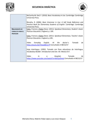 SECUENCIA DIDÁCTICA
Marisela Checa, Roberto Felipe López y Luis Jesús Vázquez 5
McCarthy M. Dell, F. (2010). Basic Vocabulary in Use. Cambridge: Cambridge
University Press.
Murphy, R. (2006). Basic Grammar in Use: A Self Study Reference and
Practice Book for Elementary Students of English. Cambridge: Cambridge
University Press.
BIBLIOGRAFÍA DE
CONSULTA PARA EL
PROFESOR
Eales, Frances y Oakes Steve. (2011). Speakout Elementary. Student´s book.
Pearson Education, England. p. 109.
Eales, Frances y Oakes Steve. (2011) Speakout Elementary. Teacher´s book.
Pearson Education, England. p.185.
Video Everyday English. At the doctor´s. Tomado de
https://youtu.be/T2wwBbrLL7Y Consultado el 08/12/17
Hoja Interlingua. (1992). Tomado con fines educativos de Interlingua.
Vocabulary Builder. Introduction and one. IDI. Mexico D.F.
Video In a Hospital, Tomado de
https://www.youtube.com/watch?v=kXzCpzDveeI Consultado el 08/12/17
 
