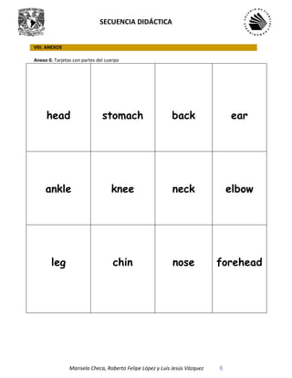SECUENCIA DIDÁCTICA
Marisela Checa, Roberto Felipe López y Luis Jesús Vázquez 6
VIII. ANEXOS
Anexo 0. Tarjetas con partes del cuerpo
head stomach back ear
ankle knee neck elbow
leg chin nose forehead
 