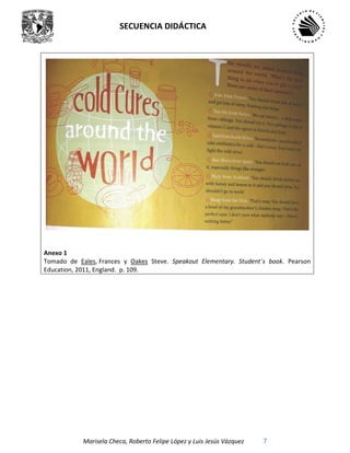 SECUENCIA DIDÁCTICA
Marisela Checa, Roberto Felipe López y Luis Jesús Vázquez 7
Anexo 1
Tomado de Eales, Frances y Oakes Steve. Speakout Elementary. Student´s book. Pearson
Education, 2011, England. p. 109.
 