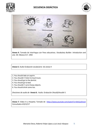 SECUENCIA DIDÁCTICA
Marisela Checa, Roberto Felipe López y Luis Jesús Vázquez 9
Anexo 4. Tomado de Interlingua con fines educativos. Vocabulary Builder. Introduction and
one. IDI. Mexico D.F. 1992
Anexo 5. Audio Grabación vocabulario de anexo 4
1. You should take an aspirin.
2. You shouldn´t listen to loud music.
3. You should go to the dentist.
4. You should go to bed.
5. You shouldn´t carry heavy objects.
6. You should drink some tea.
Oraciones de audio de Anexo 6. Audio. Grabación Should/shouldn´t.
Anexo 7. Video In a Hospital, Tomado de https://www.youtube.com/watch?v=kXzCpzDveeI
Consultado el 8/12/17
 
