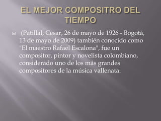     (Patillal, Cesar, 26 de mayo de 1926 - Bogotá,
    13 de mayo de 2009) también conocido como
    "El maestro Rafael Escalona", fue un
    compositor, pintor y novelista colombiano,
    considerado uno de los más grandes
    compositores de la música vallenata.
 