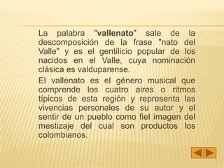 La palabra "vallenato" sale de la
descomposición de la frase "nato del
Valle" y es el gentilicio popular de los
nacidos en el Valle, cuya nominación
clásica es valduparense.
El vallenato es el género musical que
comprende los cuatro aires o ritmos
típicos de esta región y representa las
vivencias personales de su autor y el
sentir de un pueblo como fiel imagen del
mestizaje del cual son productos los
colombianos.
 
